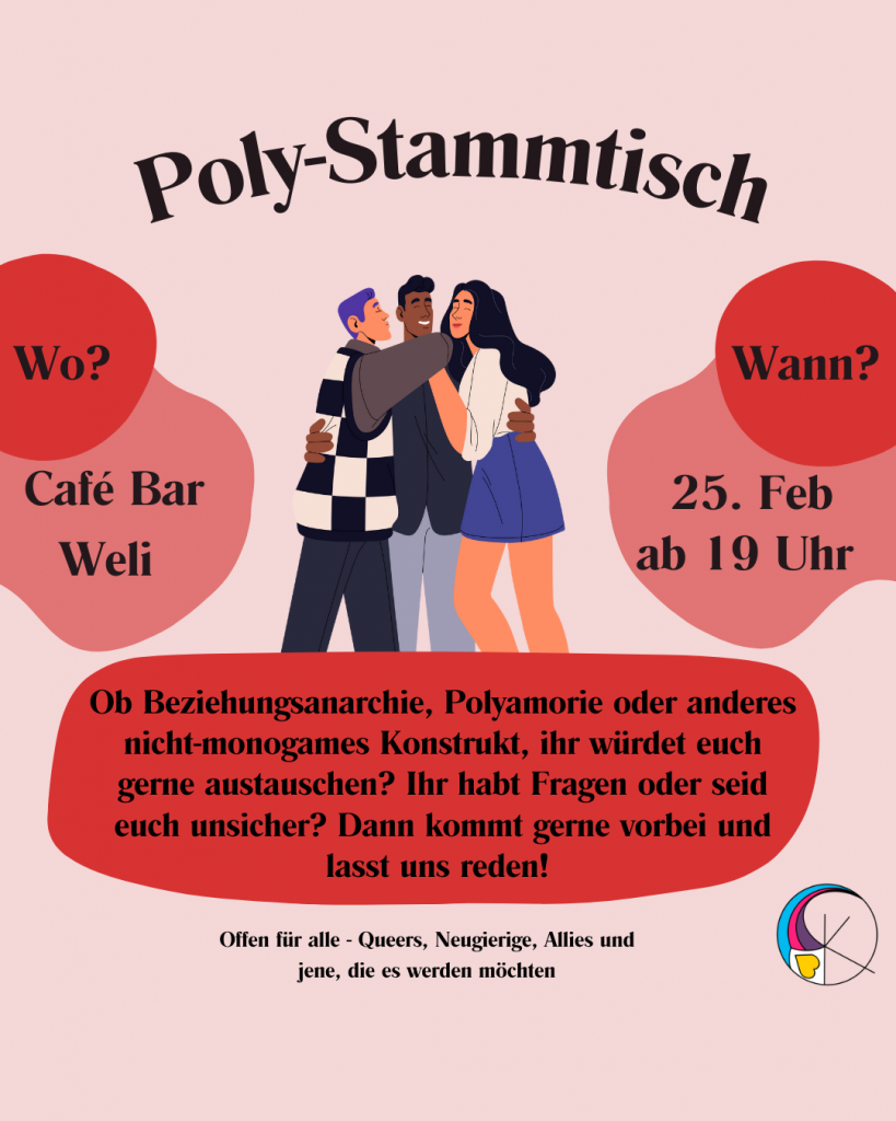 Oben mittig steht Poly-Stammtisch
In der Mitte ist eine Gruppe aus drei Personen in einer Umarmung zu sehen. 
links davon steht "Wo? Cafe Bar Weli"
rechts von der Gruppe steht "Wann? 25. Februar ab 19 Uhr"
unter der Gruppe steht "Ob Beziehungsanarchie, Polyamorie oder anderes nicht-monogames Konstrukt, ihr würdet euch gerne austauschen? Ihr habt Fragen oder seid euch unsicher? Dann kommt gerne vorbei und lasst uns reden! 
Ob Beziehungsanarchie, Polyamorie oder anderes nicht-monogames Konstrukt, ihr würdet euch gerne austauschen? Ihr habt Fragen oder seid euch unsicher? Dann kommt gerne vorbei und lasst uns reden! 
Offen für alle - Queers, Neugierige, Allies und jene, die es werden möchten"