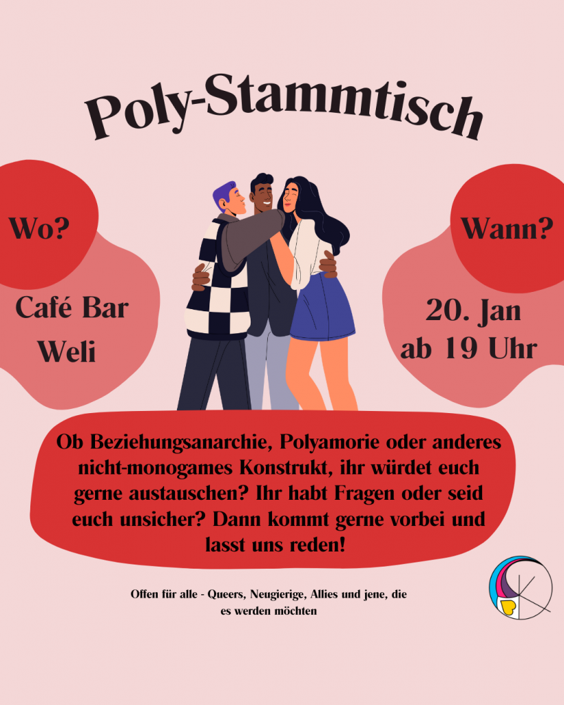 Oben mittig steht Poly-Stammtisch
In der Mitte ist eine Gruppe aus drei Personen in einer Umarmung zu sehen. 
links davon steht "Wo? Cafe Bar Weli"
rechts von der Gruppe steht "Wann? 20. Januar ab 19 Uhr"
unter der Gruppe steht "Ob Beziehungsanarchie, Polyamorie oder anderes nicht-monogames Konstrukt, ihr würdet euch gerne austauschen? Ihr habt Fragen oder seid euch unsicher? Dann kommt gerne vorbei und lasst uns reden! 
Ob Beziehungsanarchie, Polyamorie oder anderes nicht-monogames Konstrukt, ihr würdet euch gerne austauschen? Ihr habt Fragen oder seid euch unsicher? Dann kommt gerne vorbei und lasst uns reden! 
Offen für alle - Queers, Neugierige, Allies und jene, die es werden möchten"

